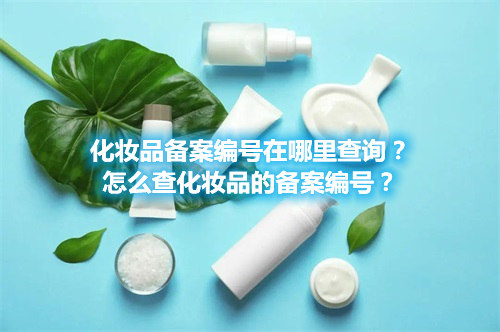 化妝品備案編號在哪里查詢？怎么查化妝品的備案編號？