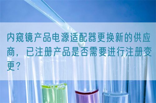 內(nèi)窺鏡產(chǎn)品電源適配器更換新的供應(yīng)商，已注冊(cè)產(chǎn)品是否需要進(jìn)行注冊(cè)變更？(圖1)