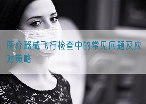 醫療器械飛行檢查中的常見問題及應對策略(圖1)