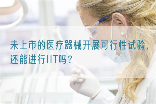 未上市的醫療器械開展可行性試驗，還能進行IIT嗎？(圖1)