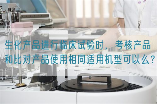 生化產品進行臨床試驗時，考核產品和比對產品使用相同適用機型可以么？(圖1)