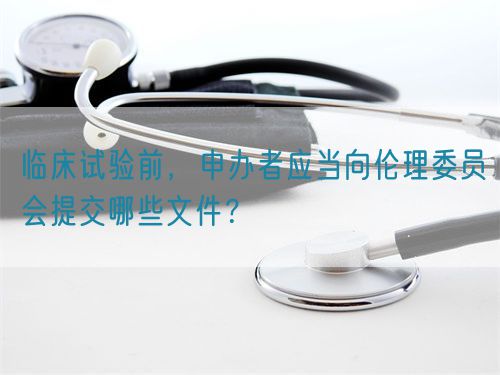 臨床試驗前，申辦者應當向倫理委員會提交哪些文件？(圖1)