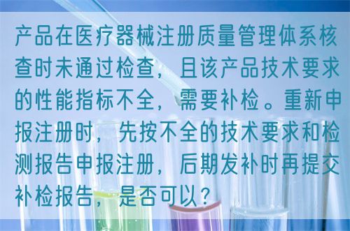 產品在醫療器械注冊質量管理體系核查時未通過檢查，且該產品技術要求的性能指標不全，需要補檢。重新申報注冊時，先按不全的技術要求和檢測報告申報注冊，后期發補時再提交補檢報告，是否可以？(圖1)