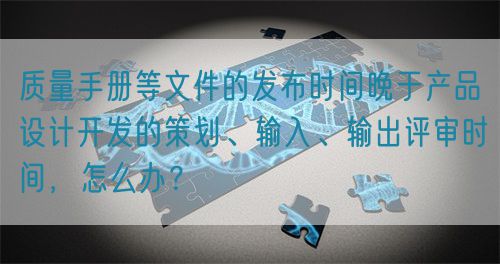 質(zhì)量手冊等文件的發(fā)布時間晚于產(chǎn)品設(shè)計(jì)開發(fā)的策劃、輸入、輸出評審時間，怎么辦？(圖1)