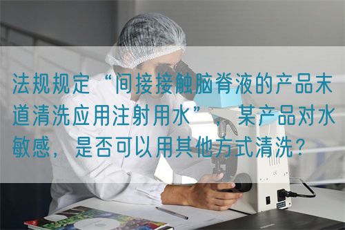 法規規定“間接接觸腦脊液的產品末道清洗應用注射用水”，某產品對水敏感，是否可以用其他方式清洗？(圖1)