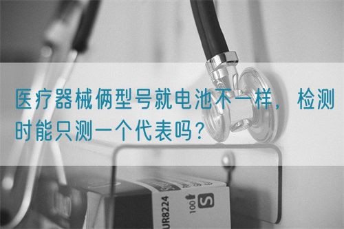 醫療器械倆型號就電池不一樣，檢測時能只測一個代表嗎？