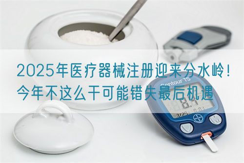 2025年醫(yī)療器械注冊迎來分水嶺！今年不這么干可能錯失最后機(jī)遇(圖1)