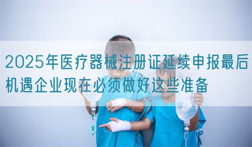 2025年醫療器械注冊證延續申報最后機遇企業現在必須做好這些準備(圖1)