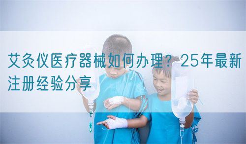 艾灸儀醫療器械如何辦理？25年最新注冊經驗分享(圖1)